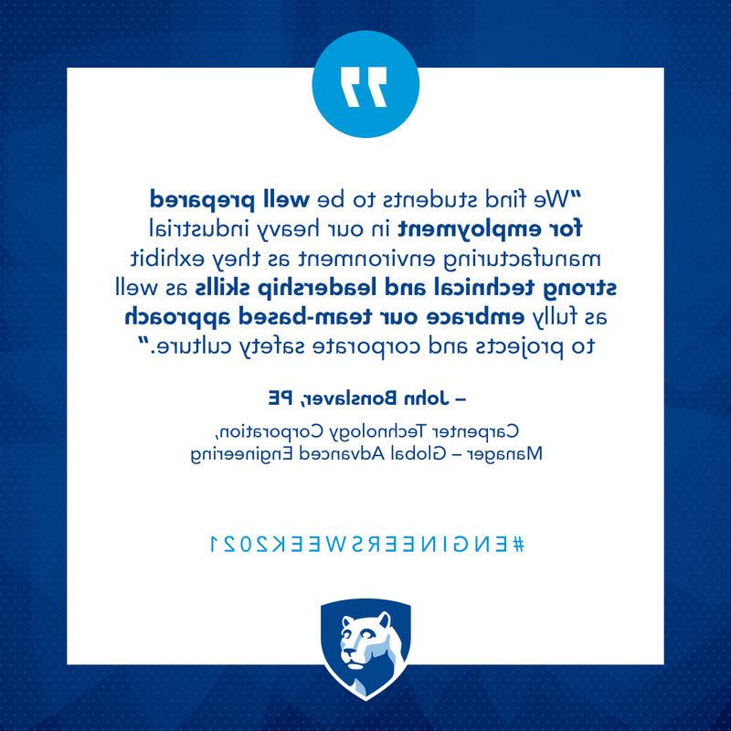 We find students to be well prepared for employment in our heavy industrial manufacturing environment as they exhibit strong technical and leadership skills as well as fully embrace our team-based approach to projects and corporate safety culture. – John Bonslaver, PE  Carpenter Technology Corporation, Manager - Global Advanced Engineering