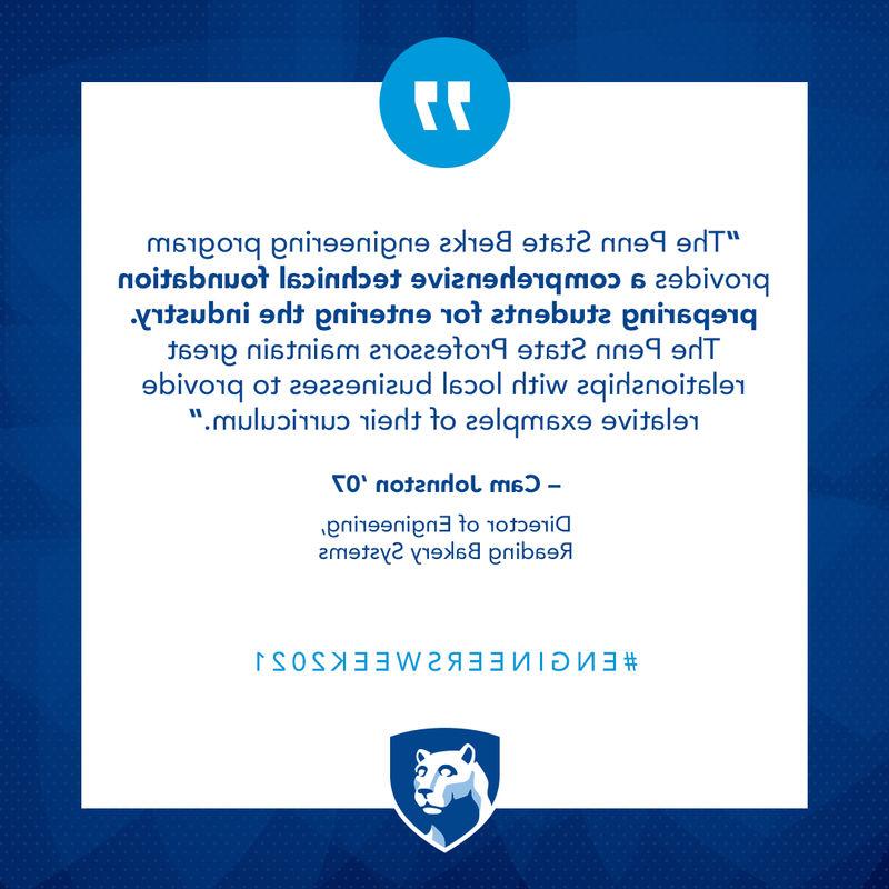 “The Penn State Berks engineering program provides a comprehensive technical foundation preparing students for entering the industry. The Penn State Professors maintain great relationships with local businesses to provide relative examples of their curriculum.
